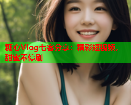 糖心Vlog七客分享：精彩短视频，甜蜜不停刷  第1张