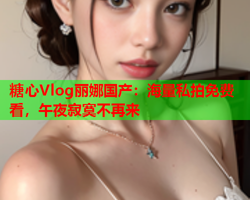 糖心Vlog丽娜国产：海量私拍免费看，午夜寂寞不再来  第1张