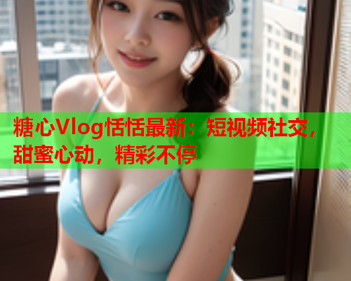 糖心Vlog恬恬最新：短视频社交，甜蜜心动，精彩不停  第1张