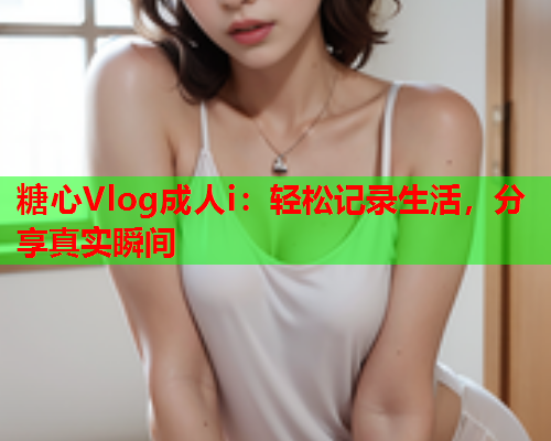 糖心Vlog成人i：轻松记录生活，分享真实瞬间  第1张