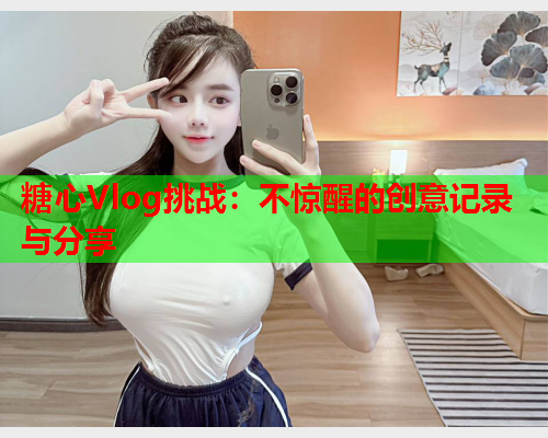 糖心Vlog挑战：不惊醒的创意记录与分享  第1张