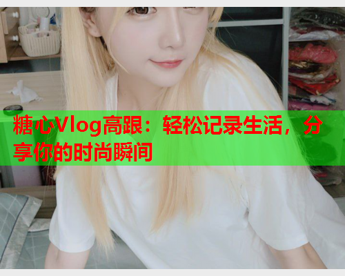 糖心Vlog高跟：轻松记录生活，分享你的时尚瞬间  第1张