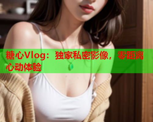 糖心Vlog：独家私密影像，零距离心动体验  第1张