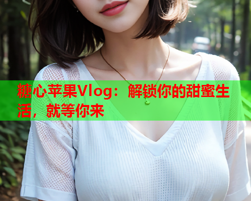 糖心苹果Vlog：解锁你的甜蜜生活，就等你来  第1张