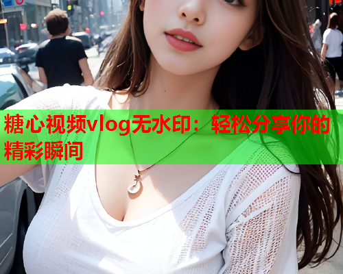 糖心视频vlog无水印：轻松分享你的精彩瞬间  第2张